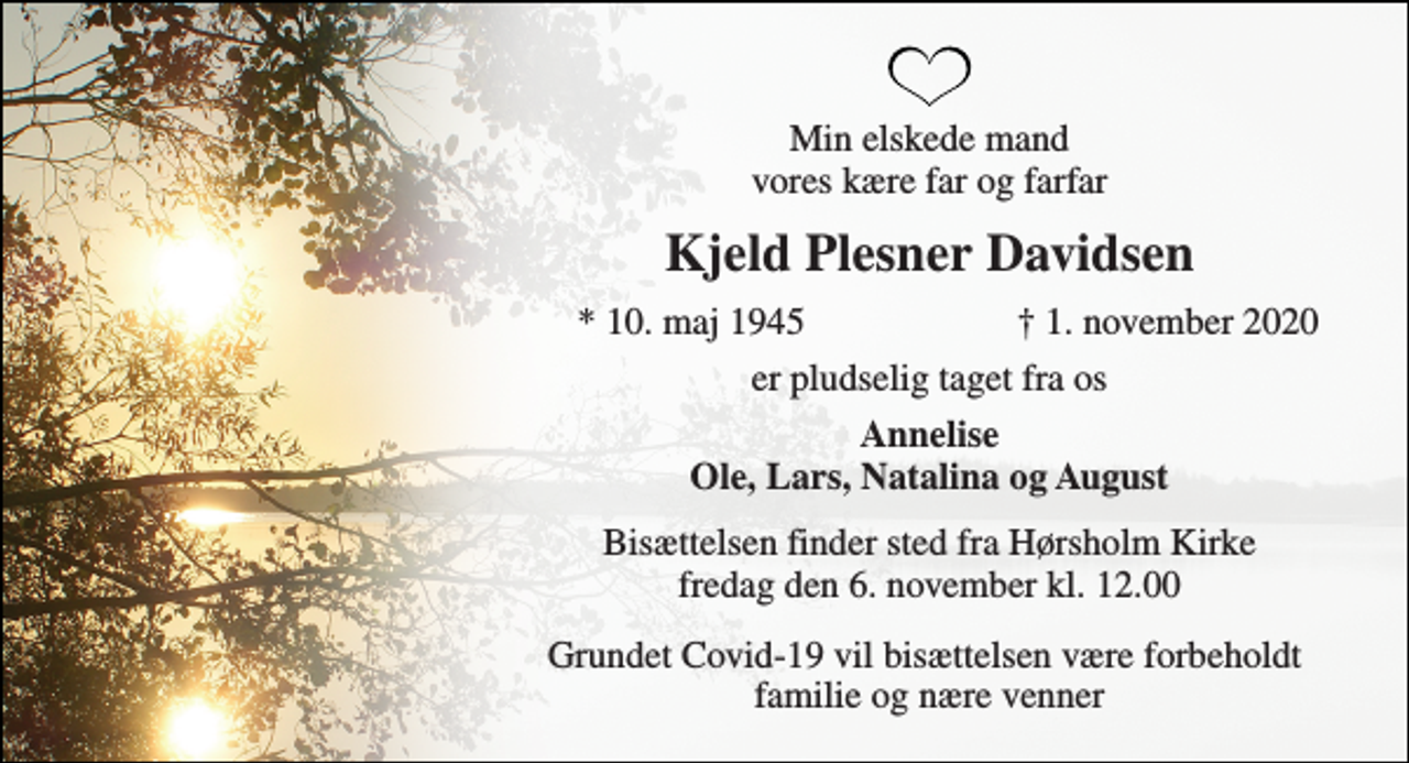 <p>Min elskede mand vores kære far og farfar<br />Kjeld Plesner Davidsen<br />* 10. maj 1945<br />† 1. november 2020<br />er pludselig taget fra os<br />Annelise Ole, Lars, Natalina og August<br />Bisættelsen finder sted fra Hørsholm Kirke fredag den 6. november kl. 12.00<br />Grundet Covid-19 vil bisættelsen være forbeholdt familie og nære venner</p>
