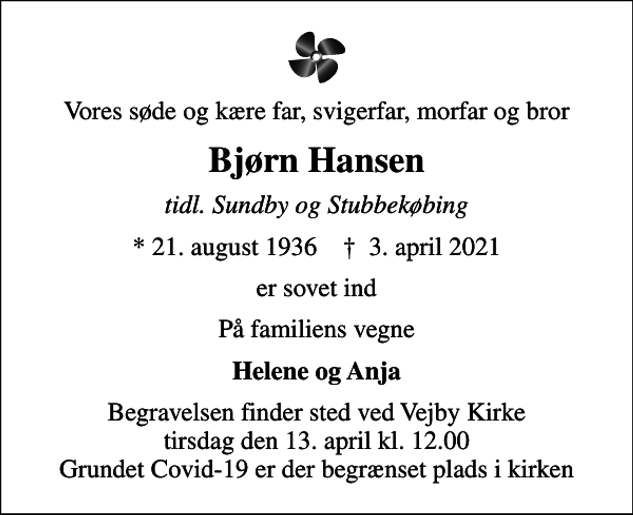 <p>Vores søde og kære far, svigerfar, morfar og bror<br />Bjørn Hansen<br />tidl. Sundby og Stubbekøbing<br />* 21. august 1936 ✝ 3. april 2021<br />er sovet ind<br />På familiens vegne<br />Helene og Anja<br />Begravelsen finder sted ved Vejby Kirke tirsdag den 13. april kl. 12.00 Grundet Covid-19 er der begrænset plads i kirken</p>