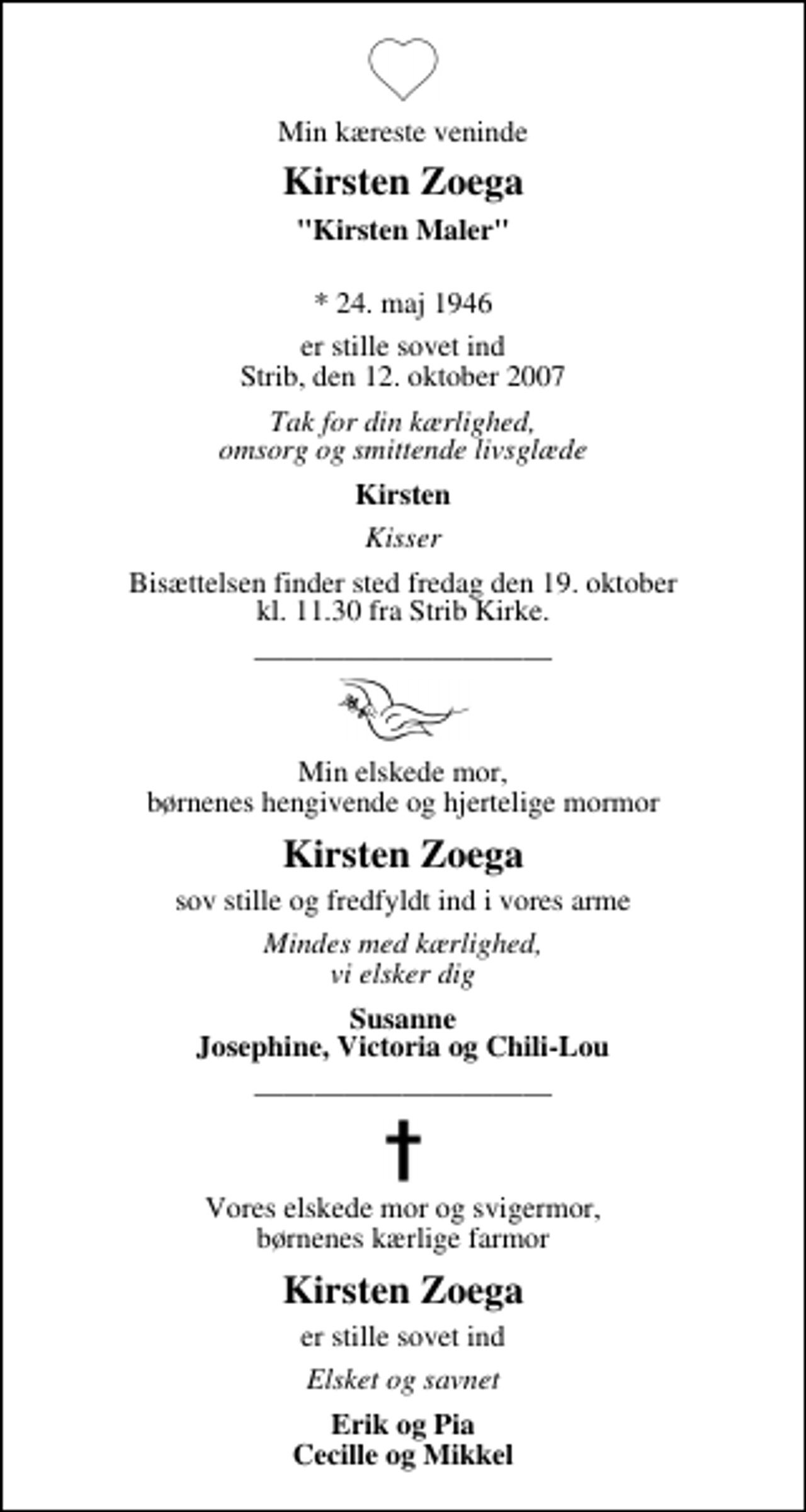 <p>Min kæreste veninde<br />Kirsten Zoega<br />"Kirsten Maler"<br />* 24. maj 1946<br />er stille sovet ind Strib, den 12. oktober 2007<br />Tak for din kærlighed, omsorg og smittende livsglæde<br />Kirsten<br />Kisser<br />Bisættelsen finder sted fredag den 19. oktober kl. 11.30 fra Strib Kirke<br />Min elskede mor, børnenes hengivende og hjertelige mormor<br />Kirsten Zoega<br />sov stille og fredfyldt ind i vores arme<br />Mindes med kærlighed, vi elsker dig<br />Susanne Josephine, Victoria og Chili-Lou<br />Vores elskede mor og svigermor, børnenes kærlige farmor<br />Kirsten Zoega<br />er stille sovet ind<br />er stille sovet ind<br />Erik og Pia Cecille og Mikkel</p>