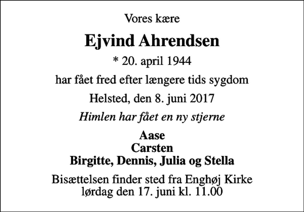 <p>Vores kære<br />Ejvind Ahrendsen<br />* 20. april 1944<br />har fået fred efter længere tids sygdom<br />Helsted, den 8. juni 2017<br />Himlen har fået en ny stjerne<br />Aase Carsten Birgitte, Dennis, Julia og Stella<br />Bisættelsen finder sted fra Enghøj Kirke lørdag den 17. juni kl. 11.00</p>