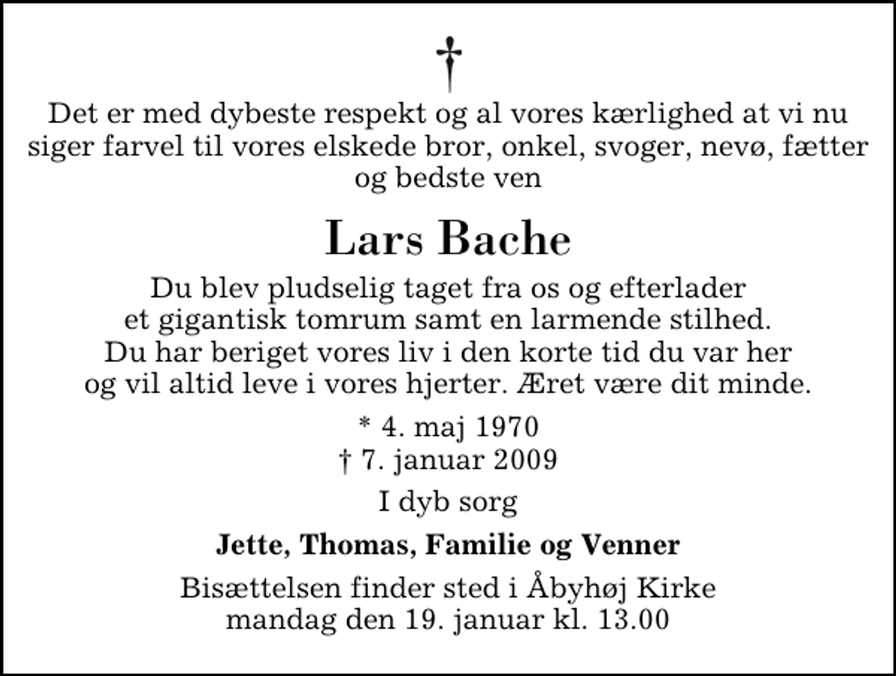 <p>Det er med dybeste respekt og al vores kærlighed at vi nu siger farvel til vores elskede bror, onkel, svoger, nevø, fætter og bedste ven<br />Lars Bache<br />Du blev pludselig taget fra os og efterlader et gigantisk tomrum samt en larmende stilhed. Du har beriget vores liv i den korte tid du var her og vil altid leve i vores hjerter. Æret være dit minde.<br />* 4. maj 1970<br />✝ 7. januar 2009<br />I dyb sorg<br />Jette, Thomas, Familie og Venner<br />Bisættelsen finder sted i Åbyhøj Kirke mandag den 19. januar kl. 13.00</p>