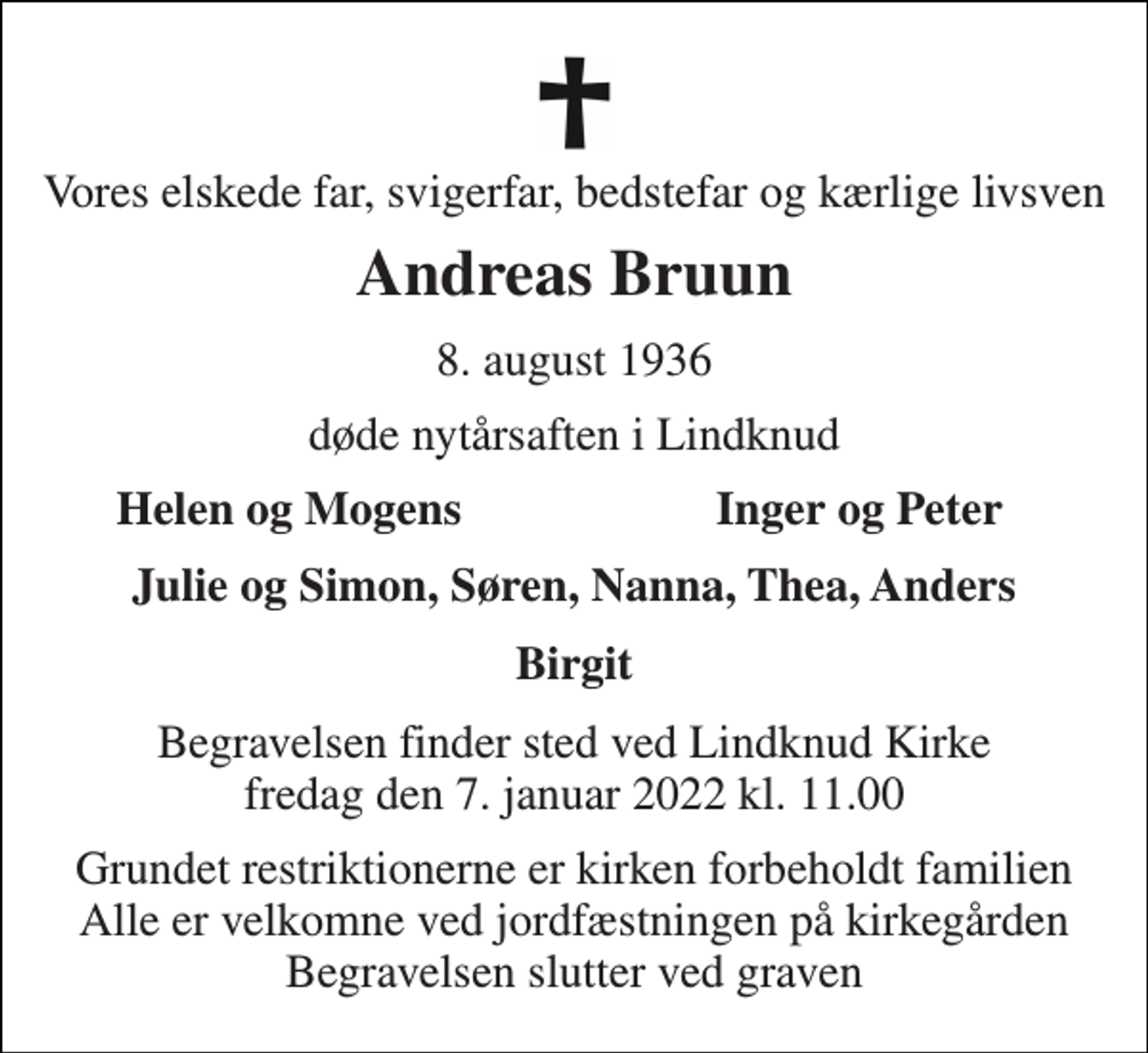 <p>Vores elskede far, svigerfar, bedstefar og kærlige livsven<br />Andreas Bruun<br />8. august 1936<br />døde nytårsaften i Lindknud<br />Helen og Mogens<br />Inger og Peter<br />Julie og Simon, Søren, Nanna, Thea, Anders<br />Birgit<br />Begravelsen​ finder sted ved Lindknud Kirke​ fredag den 7. januar​ 2022 kl. 11.00<br />Grundet restriktionerne er kirken forbeholdt familien Alle er velkomne ved jordfæstningen på kirkegården Begravelsen slutter ved graven</p>