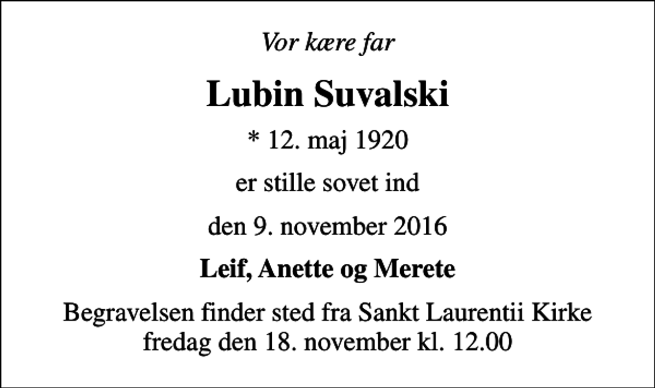 <p>Vor kære far<br />Lubin Suvalski<br />* 12. maj 1920<br />er stille sovet ind<br />den 9. november 2016<br />Leif, Anette og Merete<br />Begravelsen finder sted fra Sankt Laurentii Kirke fredag den 18. november kl. 12.00</p>