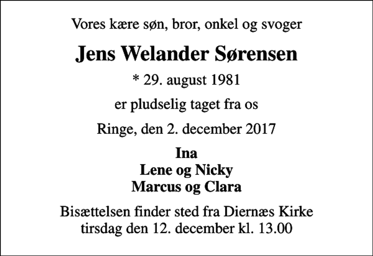 <p>Vores kære søn, bror, onkel og svoger<br />Jens Welander Sørensen<br />* 29. august 1981<br />er pludselig taget fra os<br />Ringe, den 2. december 2017<br />Ina Lene og Nicky Marcus og Clara<br />Bisættelsen finder sted fra Diernæs Kirke tirsdag den 12. december kl. 13.00</p>