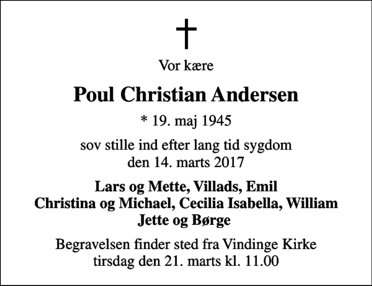 <p>Vor kære<br />Poul Christian Andersen<br />* 19. maj 1945<br />sov stille ind efter lang tid sygdom den 14. marts 2017<br />Lars og Mette, Villads, Emil Christina og Michael, Cecilia Isabella, William Jette og Børge<br />Begravelsen finder sted fra Vindinge Kirke tirsdag den 21. marts kl. 11.00</p>