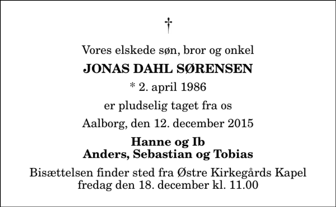 <p>Vores elskede søn, bror og onkel<br />Jonas Dahl Sørensen<br />* 2. april 1986<br />er pludselig taget fra os<br />Aalborg, den 12. december 2015<br />Hanne og Ib Anders, Sebastian og Tobias<br />Bisættelsen finder sted fra Østre Kirkegårds Kapel fredag den 18. december kl. 11.00</p>