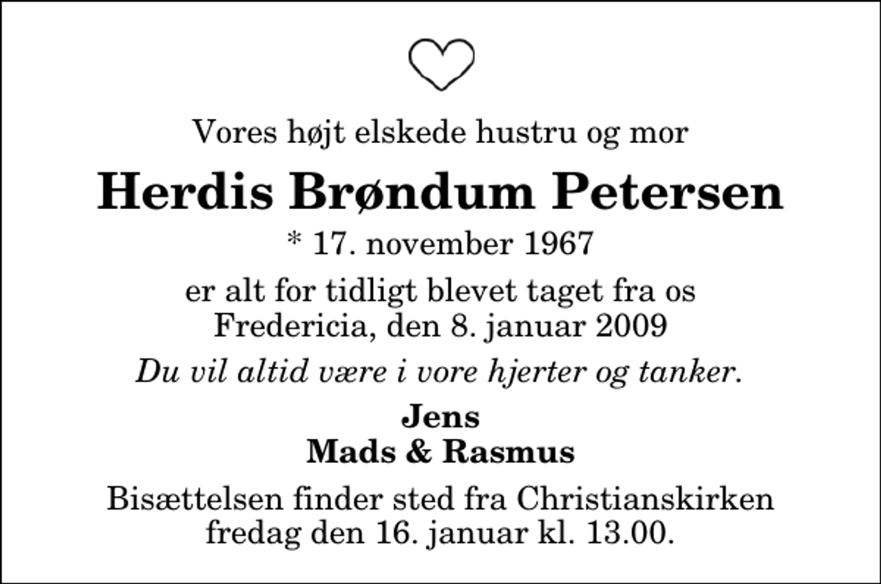 <p>Vores højt elskede hustru og mor<br />Herdis Brøndum Petersen<br />* 17. november 1967<br />er alt for tidligt blevet taget fra os Fredericia, den 8. januar 2009<br />Du vil altid være i vore hjerter og tanker.<br />Jens Mads &amp; Rasmus<br />Bisættelsen finder sted fra Christianskirken fredag den 16. januar kl. 13.00</p>