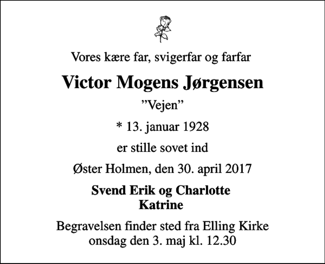 <p>Vores kære far, svigerfar og farfar<br />Victor Mogens Jørgensen<br />Vejen<br />* 13. januar 1928<br />er stille sovet ind<br />Øster Holmen, den 30. april 2017<br />Svend Erik og Charlotte Katrine<br />Begravelsen finder sted fra Elling Kirke onsdag den 3. maj kl. 12.30</p>