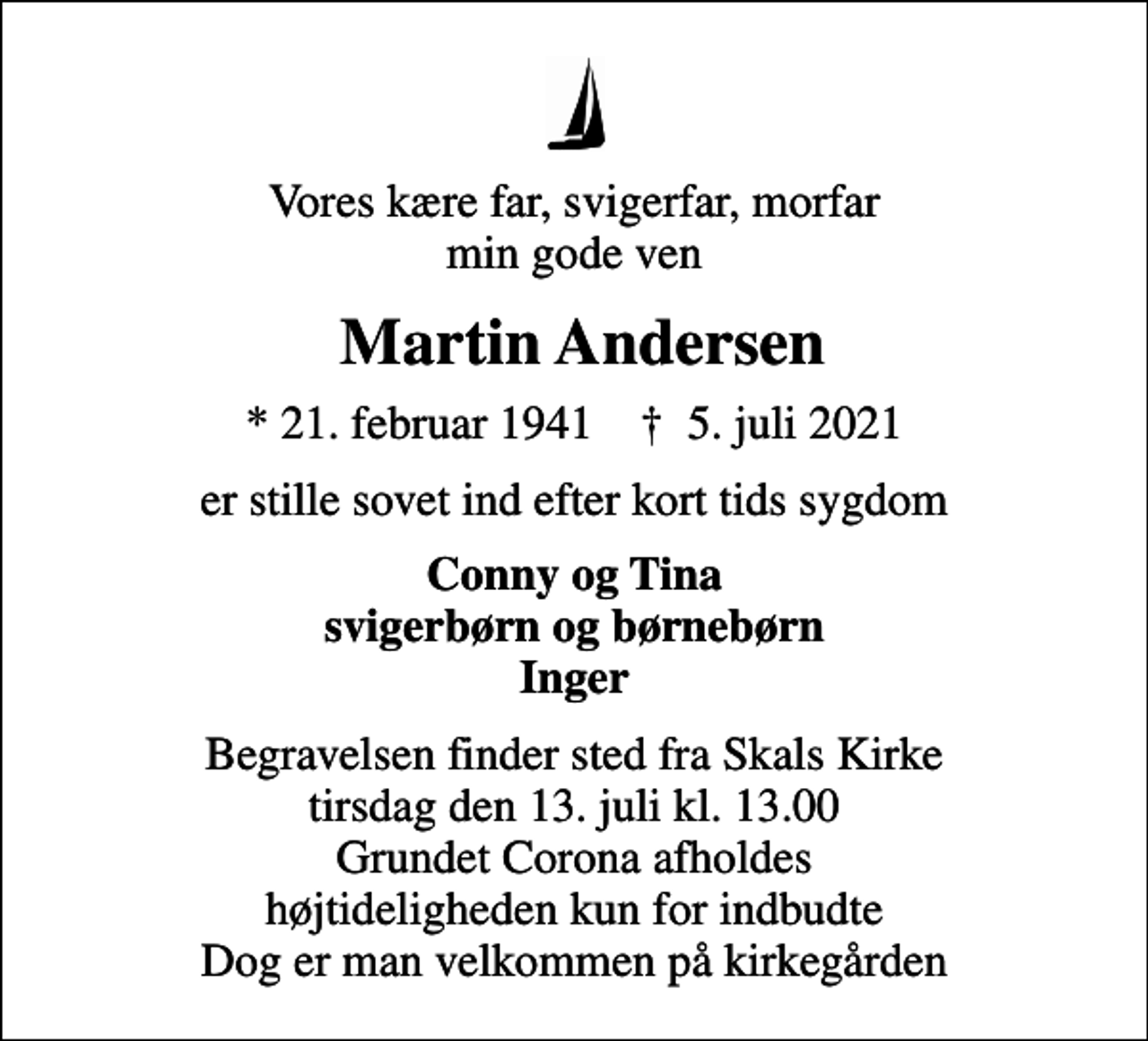 <p>Vores kære far, svigerfar, morfar min gode ven<br />Martin Andersen<br />* 21. februar 1941 ✝ 5. juli 2021<br />er stille sovet ind efter kort tids sygdom<br />Conny og Tina svigerbørn og børnebørn Inger<br />Begravelsen finder sted fra Skals Kirke tirsdag den 13. juli kl. 13.00 Grundet Corona afholdes højtideligheden kun for indbudte Dog er man velkommen på kirkegården</p>