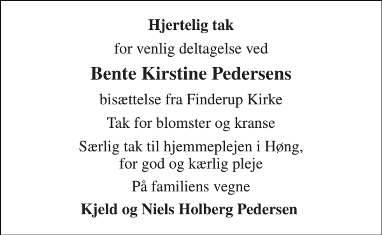 <p>Hjertelig tak<br />for venlig deltagelse ved<br />Bente Kirstine Pedersens<br />bisættelse fra Finderup Kirke<br />Tak for blomster og kranse<br />Særlig tak til hjemmeplejen i Høng, for god og kærlig pleje<br />På familiens vegne<br />Kjeld og Niels Holberg Pedersen</p>