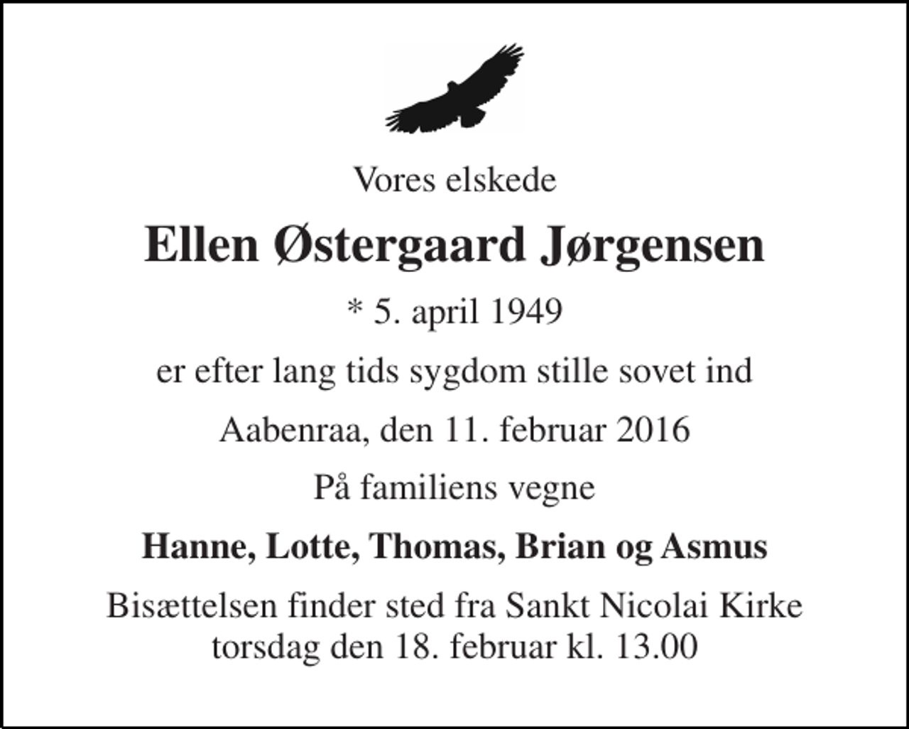 <p>Vores elskede<br />Ellen Østergaard Jørgensen<br />* 5. april 1949<br />er efter lang tids sygdom stille sovet ind<br />Aabenraa, den 11. februar 2016<br />På familiens vegne<br />Hanne, Lotte, Thomas, Brian og Asmus<br />Bisættelsen finder sted fra Sankt Nicolai Kirke torsdag den 18. februar kl. 13.00</p>