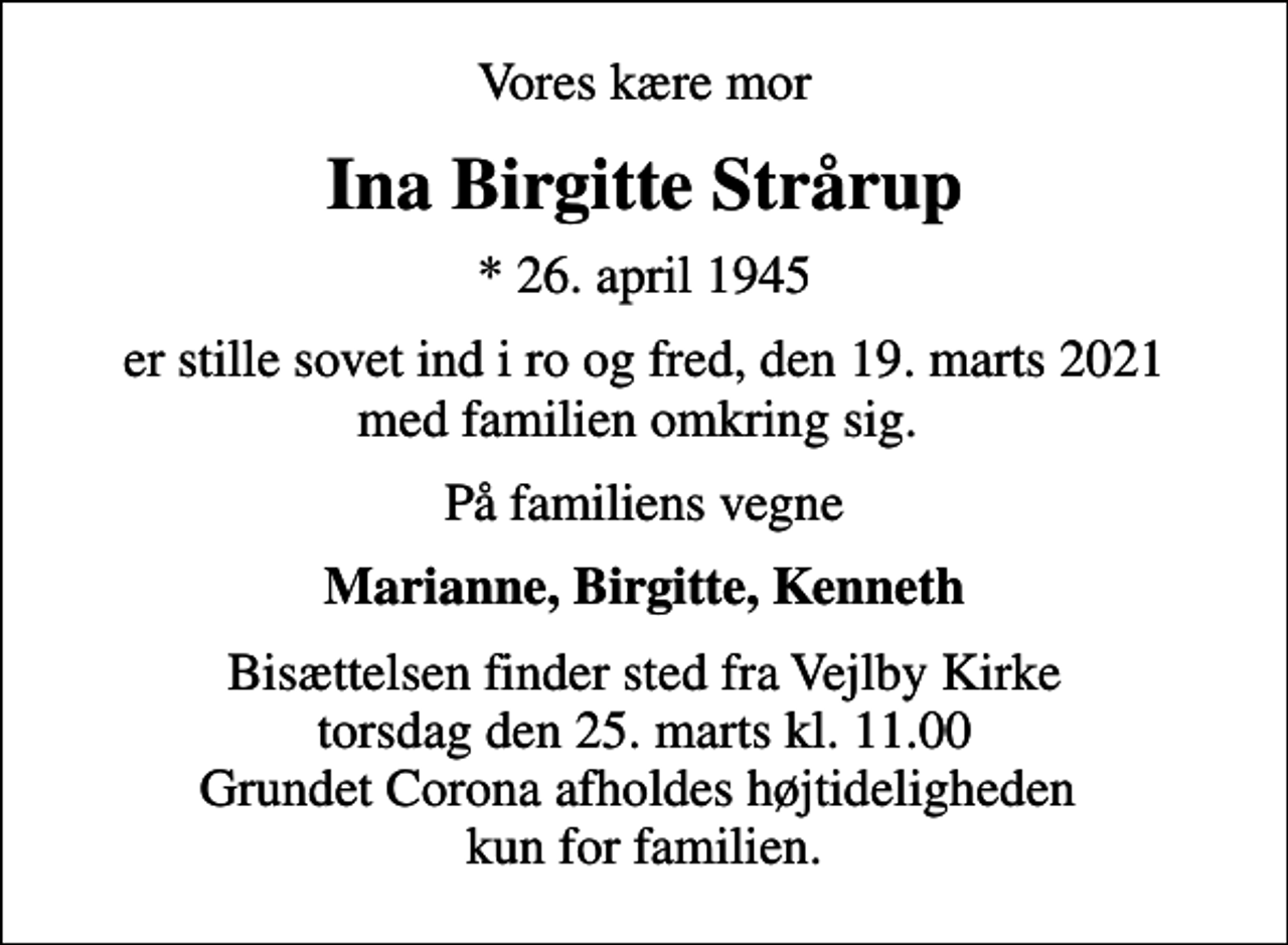 <p>Vores kære mor<br />Ina Birgitte Strårup<br />* 26. april 1945<br />er stille sovet ind i ro og fred, den 19. marts 2021 med familien omkring sig.<br />På familiens vegne<br />Marianne, Birgitte, Kenneth<br />Bisættelsen finder sted fra Vejlby Kirke torsdag den 25. marts kl. 11.00 Grundet Corona afholdes højtideligheden kun for familien.</p>