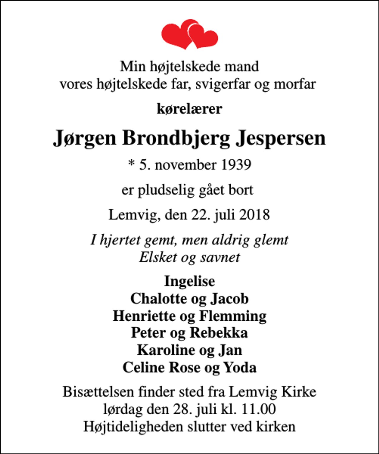 <p>Min højtelskede mand vores højtelskede far, svigerfar og morfar<br />kørelærer<br />Jørgen Brondbjerg Jespersen<br />* 5. november 1939<br />er pludselig gået bort<br />Lemvig, den 22. juli 2018<br />I hjertet gemt, men aldrig glemt Elsket og savnet<br />Ingelise Chalotte og Jacob Henriette og Flemming Peter og Rebekka Karoline og Jan Celine Rose og Yoda<br />Bisættelsen finder sted fra Lemvig Kirke lørdag den 28. juli kl. 11.00 Højtideligheden slutter ved kirken</p>