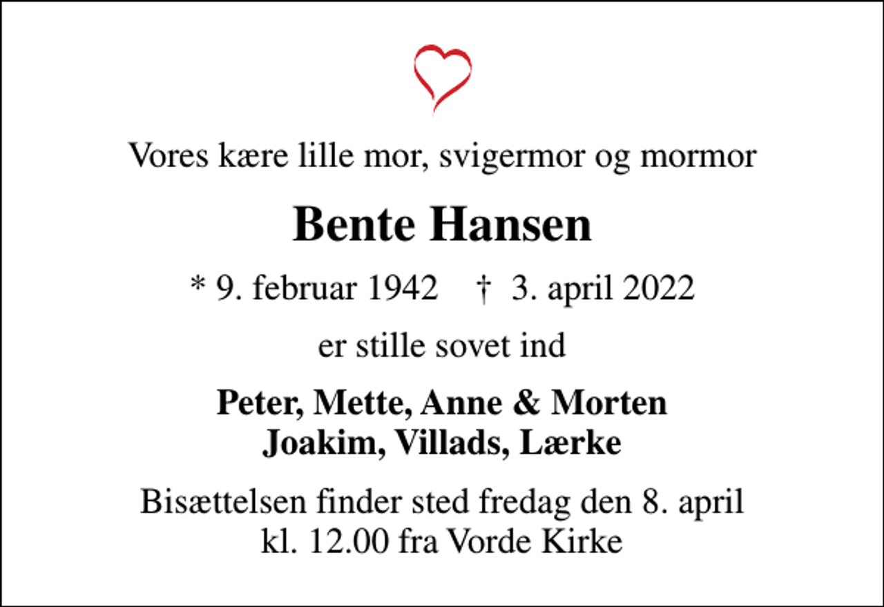 <p>Vores kære lille mor, svigermor og mormor<br />Bente Hansen<br />* 9. februar 1942 ✝ 3. april 2022<br />er stille sovet ind<br />Peter, Mette, Anne &amp; Morten Joakim, Villads, Lærke<br />Bisættelsen finder sted fredag den 8. april kl. 12.00 fra Vorde Kirke</p>