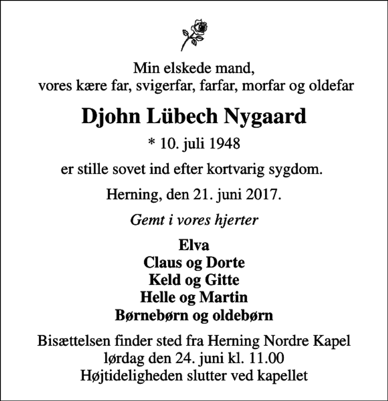 <p>Min elskede mand, vores kære far, svigerfar, farfar, morfar og oldefar<br />Djohn Lübech Nygaard<br />* 10. juli 1948<br />er stille sovet ind efter kortvarig sygdom.<br />Herning, den 21. juni 2017.<br />Gemt i vores hjerter<br />Elva Claus og Dorte Keld og Gitte Helle og Martin Børnebørn og oldebørn<br />Bisættelsen finder sted fra Herning Nordre Kapel lørdag den 24. juni kl. 11.00 Højtideligheden slutter ved kapellet</p>