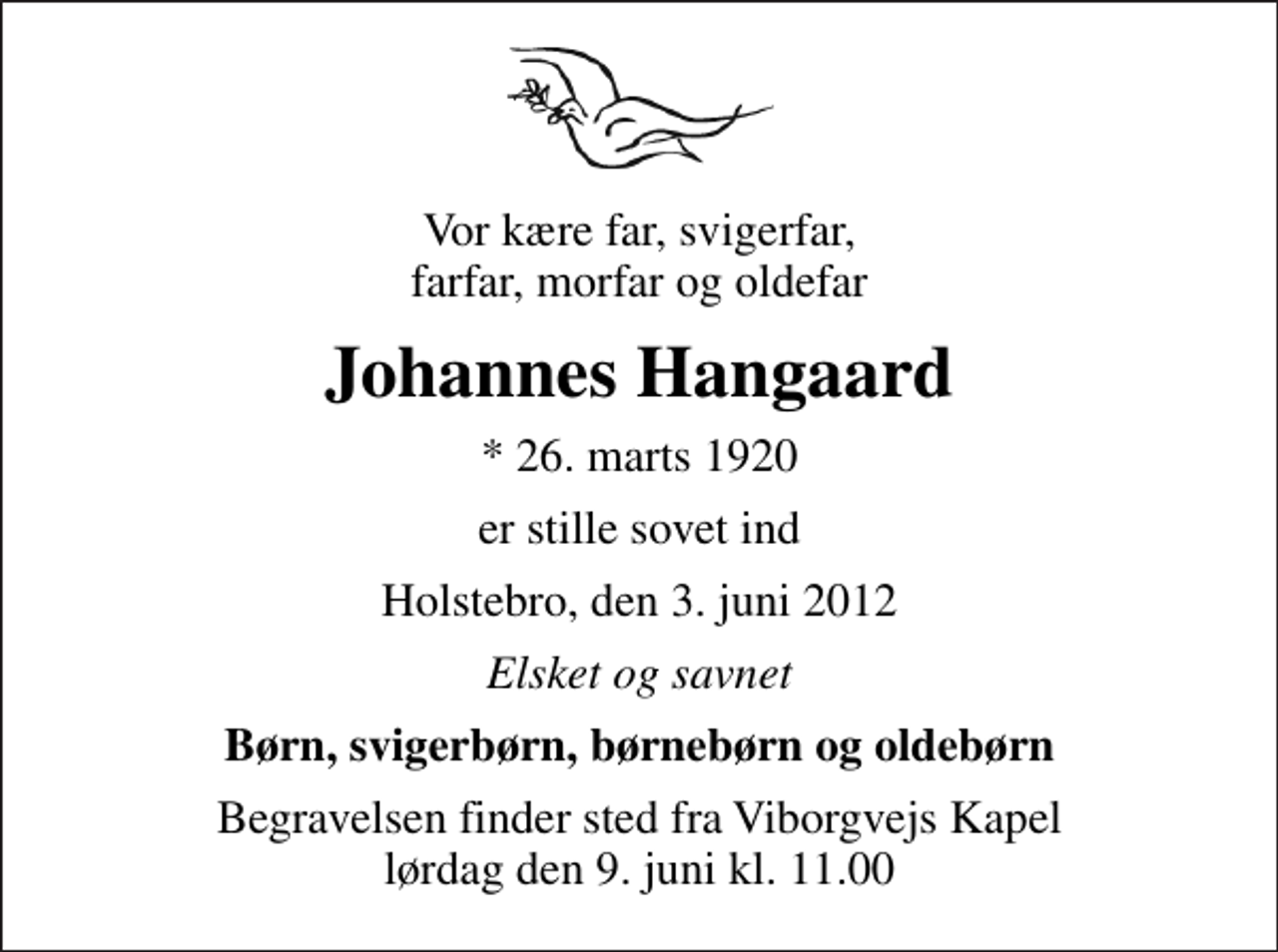 <p>Vor kære far, svigerfar, farfar, morfar og oldefar<br />Johannes Hangaard<br />* 26. marts 1920<br />er stille sovet ind<br />Holstebro, den 3. juni 2012<br />Elsket og savnet<br />Børn, svigerbørn, børnebørn og oldebørn<br />Begravelsen finder sted fra Viborgvejs Kapel lørdag den 9. juni kl. 11.00</p>