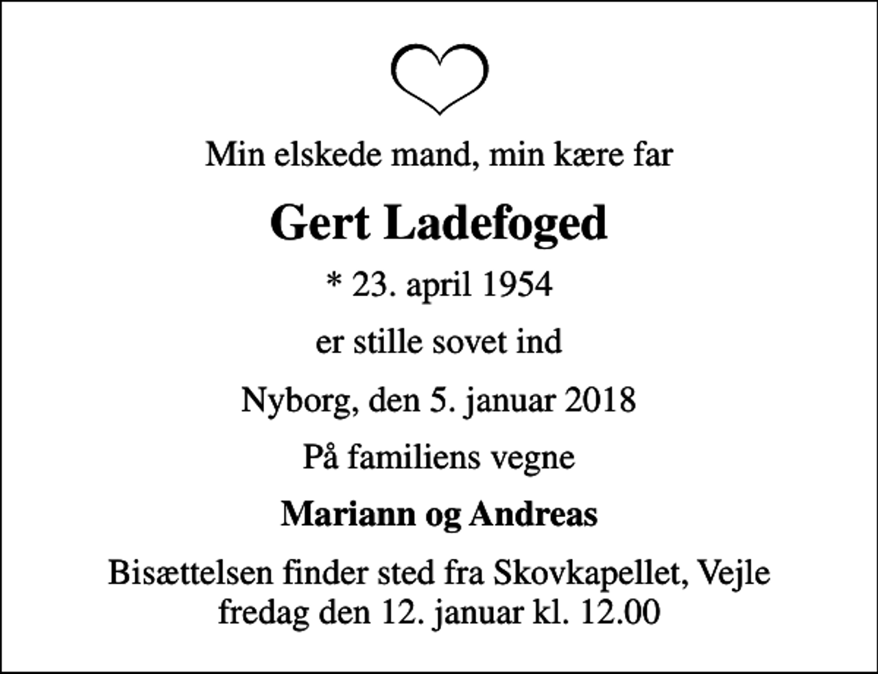 <p>Min elskede mand, min kære far<br />Gert Ladefoged<br />* 23. april 1954<br />er stille sovet ind<br />Nyborg, den 5. januar 2018<br />På familiens vegne<br />Mariann og Andreas<br />Bisættelsen finder sted fra Skovkapellet, Vejle fredag den 12. januar kl. 12.00</p>