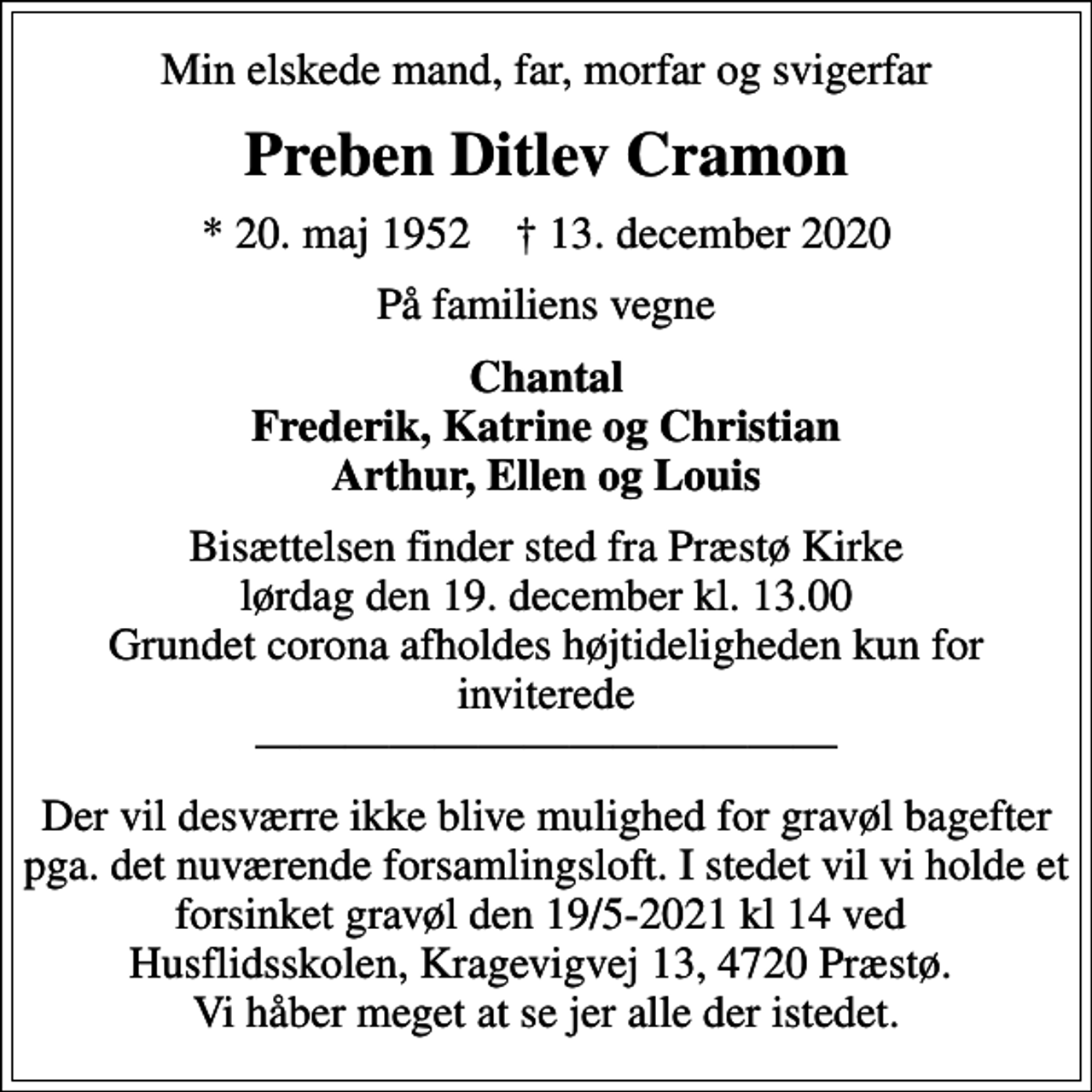 <p>Min elskede mand, far, morfar og svigerfar<br />Preben Ditlev Cramon<br />* 20. maj 1952 ✝ 13. december 2020<br />På familiens vegne<br />Chantal Frederik, Katrine og Christian Arthur, Ellen og Louis<br />Bisættelsen finder sted fra Præstø Kirke lørdag den 19. december kl. 13.00 Grundet corona afholdes højtideligheden kun for inviterede<br />Der vil desværre ikke blive mulighed for gravøl bagefter pga. det nuværende forsamlingsloft. I stedet vil vi holde et forsinket gravøl den 19/5-2021 kl 14 ved Husflidsskolen, Kragevigvej 13, 4720 Præstø. Vi håber meget at se jer alle der istedet.</p>