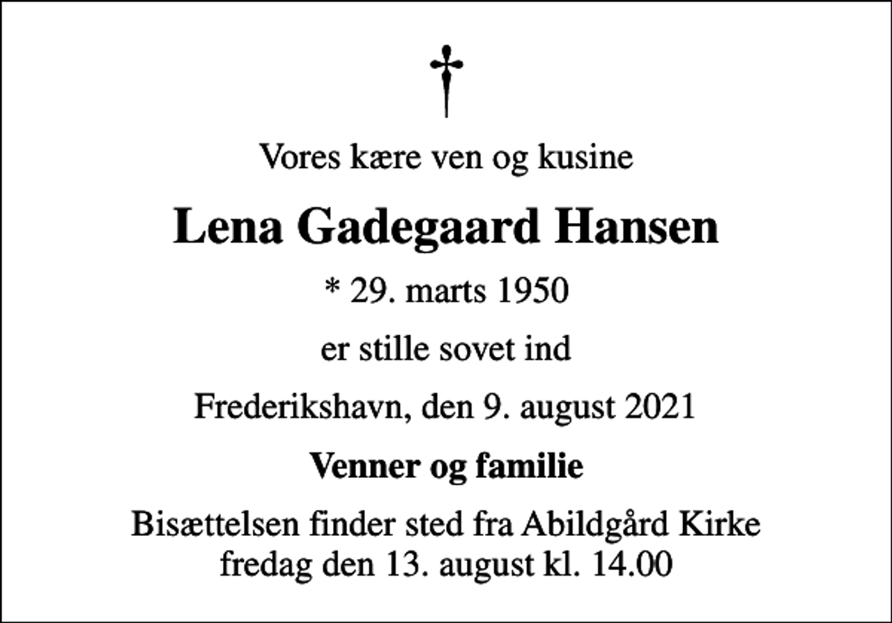 <p>Vores kære ven og kusine<br />Lena Gadegaard Hansen<br />* 29. marts 1950<br />er stille sovet ind<br />Frederikshavn, den 9. august 2021<br />Venner og familie<br />Bisættelsen finder sted fra Abildgård Kirke fredag den 13. august kl. 14.00</p>