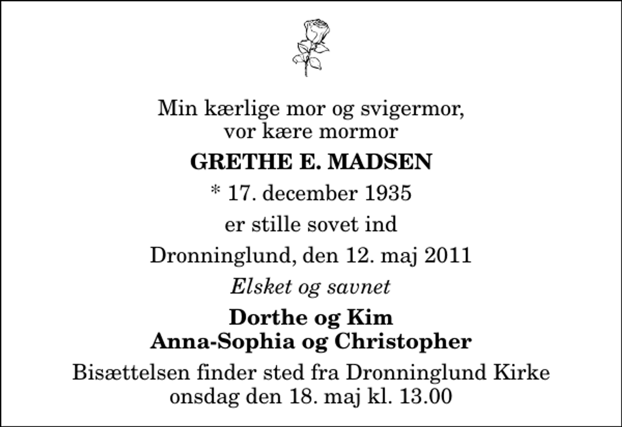 <p>Min kærlige mor og svigermor, vor kære mormor<br />Grethe E. Madsen<br />* 17. december 1935<br />er stille sovet ind<br />Dronninglund, den 12. maj 2011<br />Elsket og savnet<br />Dorthe og Kim Anna-Sophia og Christopher<br />Bisættelsen finder sted fra Dronninglund Kirke onsdag den 18. maj kl. 13.00</p>