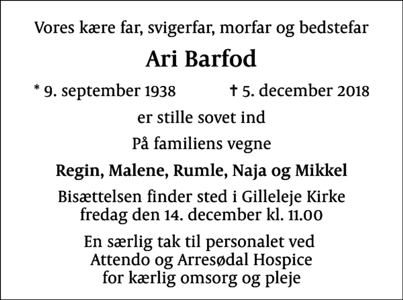 <p>Vores kære far, svigerfar, morfar og bedstefar<br />Ari Barfod<br />* 9. september 1938 ✝ 5. december 2018<br />er stille sovet ind<br />På familiens vegne<br />Regin, Malene, Rumle, Naja og Mikkel<br />Bisættelsen finder sted i Gilleleje Kirke fredag den 14. december kl. 11.00<br />En særlig tak til personalet ved Attendo og Arresødal Hospice for kærlig omsorg og pleje</p>