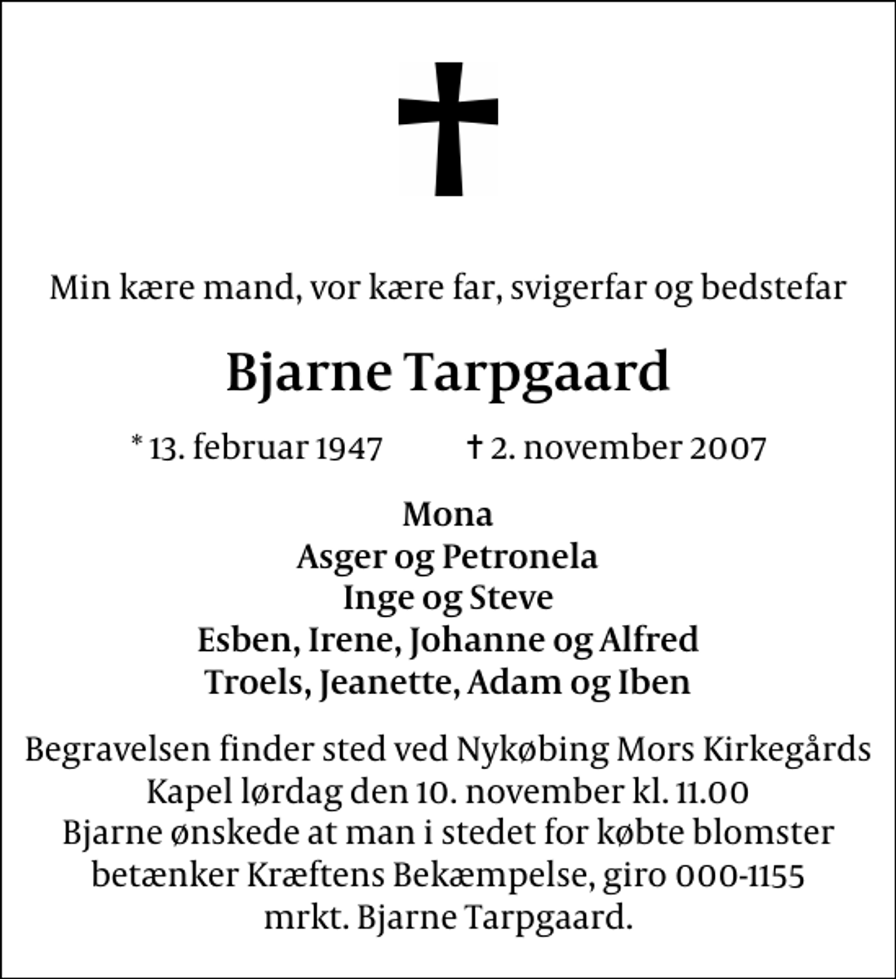 <p>Min kære mand, vor kære far, svigerfar og bedstefar<br />Bjarne Tarpgaard<br />* 13. februar 1947 ✝ 2. november 2007<br />Mona Asger og Petronela Inge og Steve Esben, Irene, Johanne og Alfred Troels, Jeanette, Adam og Iben<br />Begravelsen finder sted ved Nykøbing Mors Kirkegårds Kapel lørdag den 10. november kl. 11.00 Bjarne ønskede at man i stedet for købte blomster betænker Kræftens Bekæmpelse, giro 000-1155 mrkt. Bjarne Tarpgaard.</p>