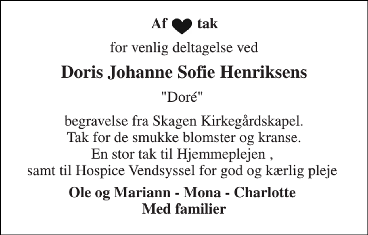 <p>Af tak<br />for venlig deltagelse ved<br />Doris Johanne Sofie Henriksens<br />"Doré"<br />begravelse fra Skagen Kirkegårdskapel. Tak for de smukke blomster og kranse. En stor tak til Hjemmeplejen , samt til Hospice Vendsyssel for god og kærlig pleje<br />Ole og Mariann - Mona - Charlotte Med familier</p>