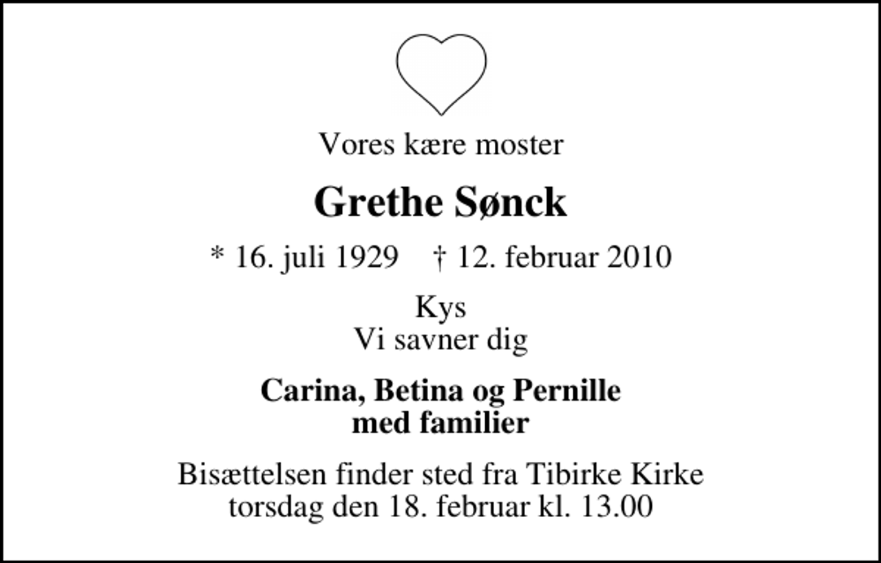 <p>Vores kære moster<br />Grethe Sønck<br />* 16. juli 1929 ✝ 12. februar 2010<br />Kys Vi savner dig<br />Carina, Betina og Pernille med familier<br />Bisættelsen finder sted fra Tibirke Kirke torsdag den 18. februar kl. 13.00</p>