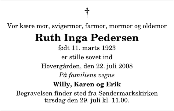 <p>Vor kære mor, svigermor, farmor, mormor og oldemor<br />Ruth Inga Pedersen<br />født 11. marts 1923<br />er stille sovet ind<br />Hovergården, den 22. juli 2008<br />På familiens vegne<br />Willy, Karen og Erik<br />Begravelsen finder sted fra Søndermarkskirken tirsdag den 29. juli kl. 11.00</p>