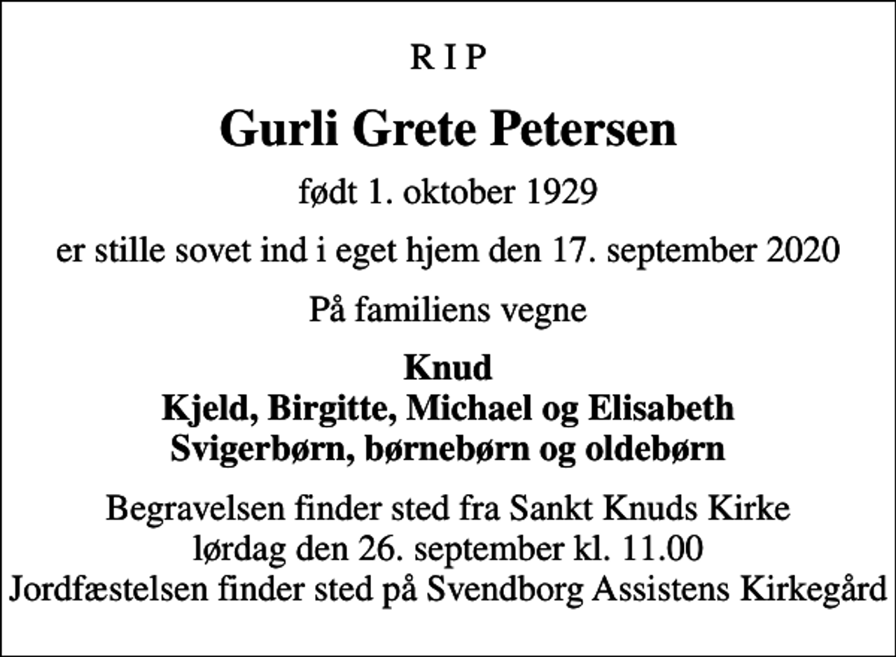 <p>R I P<br />Gurli Grete Petersen<br />født 1. oktober 1929<br />er stille sovet ind i eget hjem den 17. september 2020<br />På familiens vegne<br />Knud Kjeld, Birgitte, Michael og Elisabeth Svigerbørn, børnebørn og oldebørn<br />Begravelsen finder sted fra Sankt Knuds Kirke lørdag den 26. september kl. 11.00 Jordfæstelsen finder sted på Svendborg Assistens Kirkegård</p>