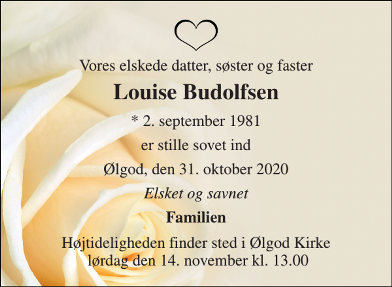 <p>Vores elskede datter, søster og faster<br />Louise Budolfsen<br />*​ 2. september 1981<br />er stille sovet ind<br />Ølgod, den 31. oktober 2020<br />Elsket og savnet<br />Familien<br />Højtideligheden finder sted i Ølgod Kirke lørdag den 14. november kl. 13.00</p>