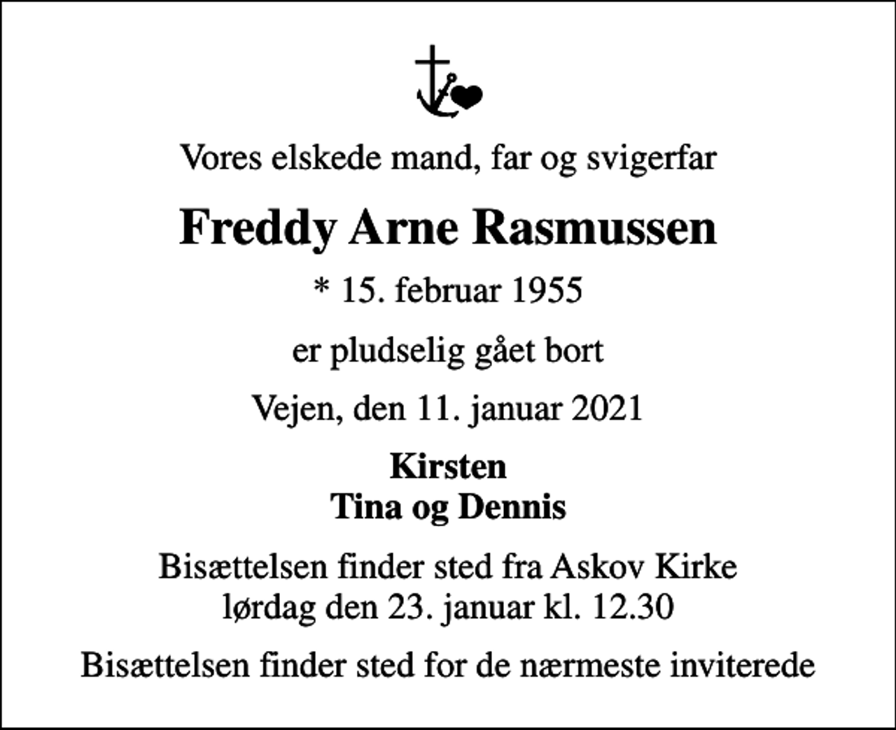 <p>Vores elskede mand, far og svigerfar<br />Freddy Arne Rasmussen<br />* 15. februar 1955<br />er pludselig gået bort<br />Vejen, den 11. januar 2021<br />Kirsten Tina og Dennis<br />Bisættelsen finder sted fra Askov Kirke lørdag den 23. januar kl. 12.30<br />Bisættelsen finder sted for de nærmeste inviterede</p>