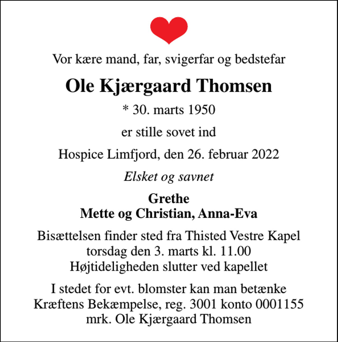 <p>Vor kære mand, far, svigerfar og bedstefar<br />Ole Kjærgaard Thomsen<br />* 30. marts 1950<br />er stille sovet ind<br />Hospice Limfjord, den 26. februar 2022<br />Elsket og savnet<br />Grethe Mette og Christian, Anna-Eva<br />Bisættelsen finder sted fra Thisted Vestre Kapel torsdag den 3. marts kl. 11.00 Højtideligheden slutter ved kapellet<br />I stedet for evt. blomster kan man betænke<br />Kræftens Bekæmpelse reg.3001konto0001155mrk. Ole Kjærgaard<br />Thomsen</p>