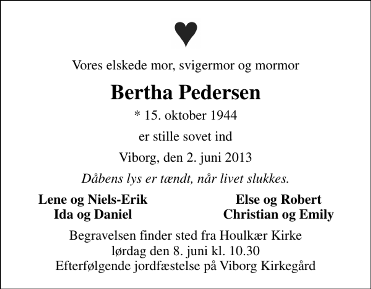 <p>Vores elskede mor, svigermor og mormor<br />Bertha Pedersen<br />* 15. oktober 1944<br />er stille sovet ind<br />Viborg, den 2. juni 2013<br />Dåbens lys er tændt, når livet slukkes.<br />Lene og Niels-Erik<br />Else og Robert<br />Ida og Daniel<br />Christian og Emily<br />Begravelsen finder sted fra Houlkær Kirke lørdag den 8. juni kl. 10.30 Efterfølgende jordfæstelse på Viborg Kirkegård</p>