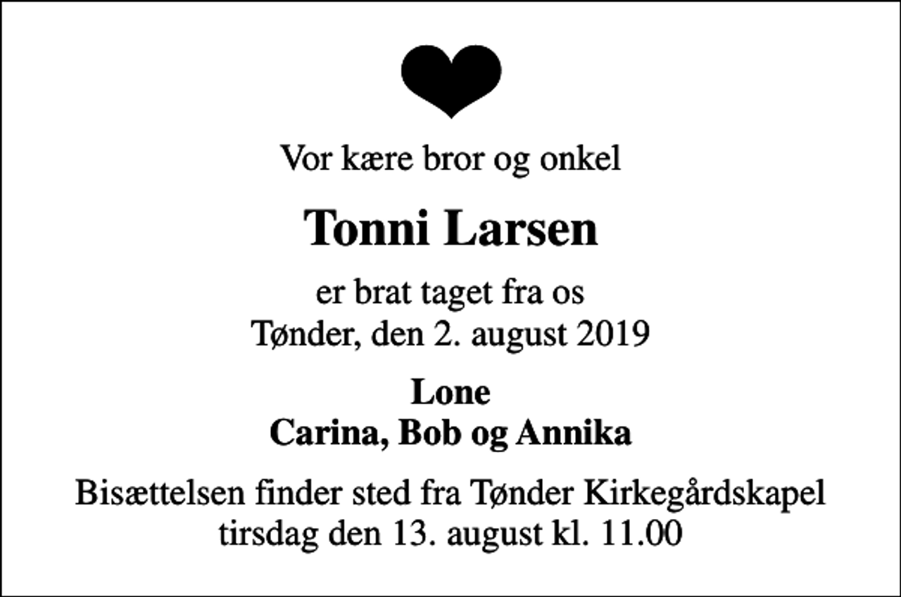 <p>Vor kære bror og onkel<br />Tonni Larsen<br />er brat taget fra os Tønder, den 2. august 2019<br />Lone Carina, Bob og Annika<br />Bisættelsen finder sted fra Tønder Kirkegårdskapel tirsdag den 13. august kl. 11.00</p>