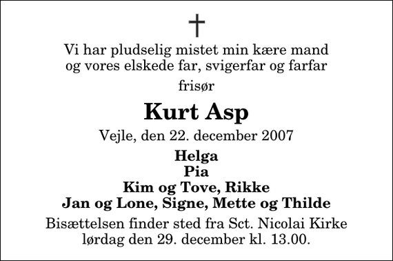 <p>Vi har pludselig mistet min kære mand og vores elskede far, svigerfar og farfar<br />frisør<br />Kurt Asp<br />Vejle, den 22. december 2007<br />Helga Pia Kim og Tove, Rikke Jan og Lone, Signe, Mette og Thilde<br />Bisættelsen finder sted fra Sct. Nicolai Kirke lørdag den 29. december kl. 13.00.</p>