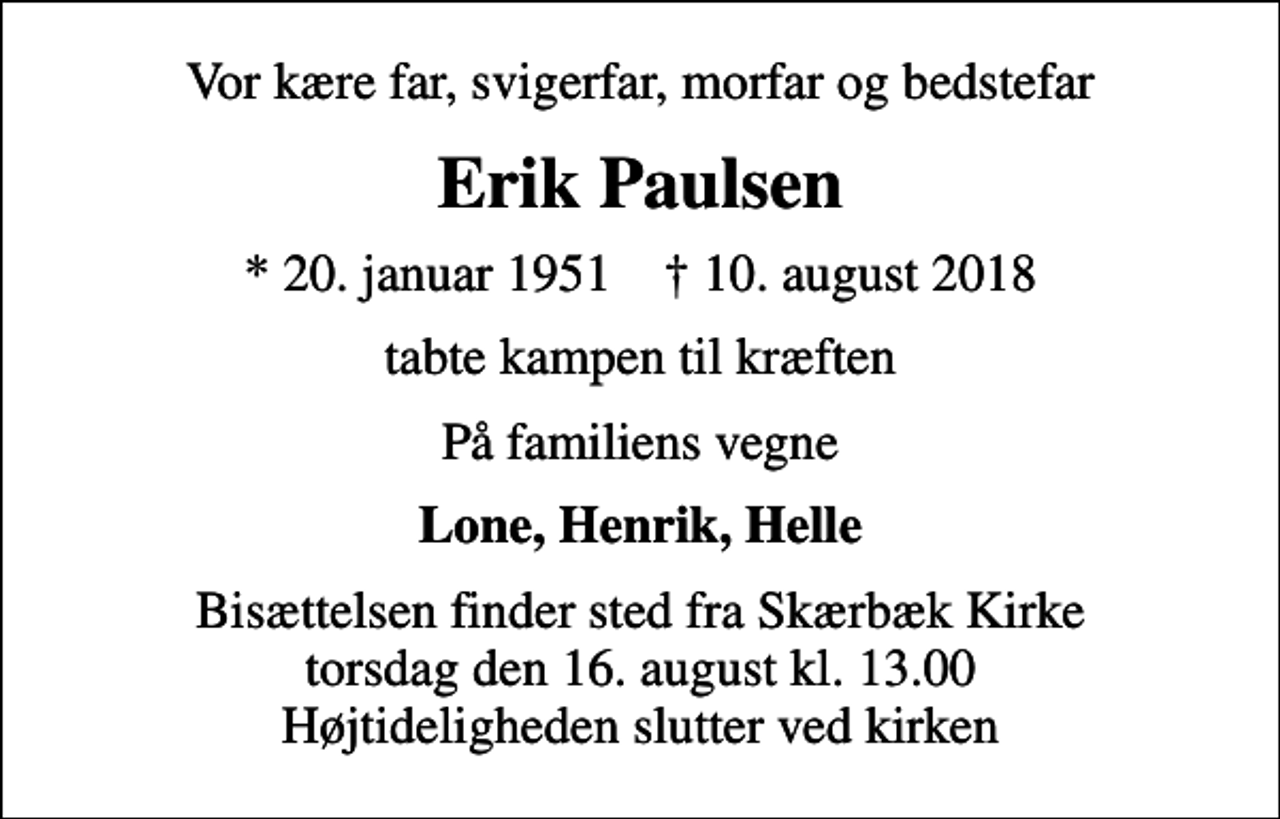 <p>Vor kære far, svigerfar, morfar og bedstefar<br />Erik Paulsen<br />* 20. januar 1951 ✝ 10. august 2018<br />tabte kampen til kræften<br />På familiens vegne<br />Lone, Henrik, Helle<br />Bisættelsen finder sted fra Skærbæk Kirke torsdag den 16. august kl. 13.00 Højtideligheden slutter ved kirken</p>
