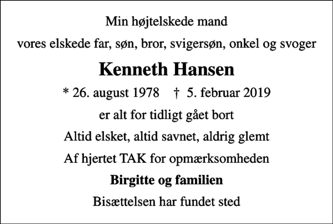 <p>Min højtelskede mand<br />vores elskede far, søn, bror, svigersøn, onkel og svoger<br />Kenneth Hansen<br />* 26. august 1978 ✝ 5. februar 2019<br />er alt for tidligt gået bort<br />Altid elsket, altid savnet, aldrig glemt<br />Af hjertet TAK for opmærksomheden<br />Birgitte og familien<br />Bisættelsen har fundet sted</p>