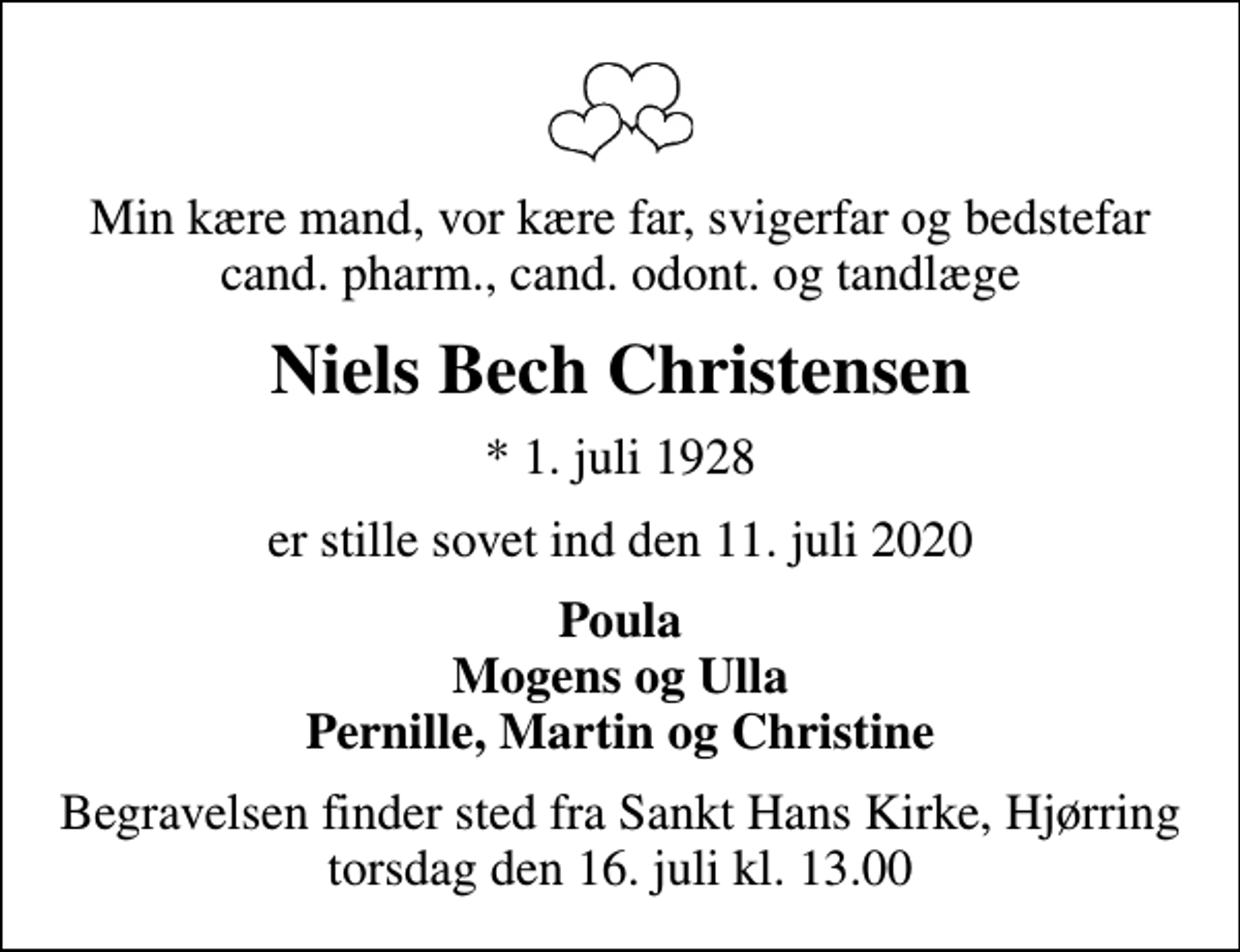 <p>Min kære mand, vor kære far, svigerfar og bedstefar cand. pharm., cand. odont. og tandlæge<br />Niels Bech Christensen<br />* 1. juli 1928<br />er stille sovet ind den 11. juli 2020<br />Poula Mogens og Ulla Pernille, Martin og Christine<br />Begravelsen finder sted fra Sankt Hans Kirke, Hjørring torsdag den 16. juli kl. 13.00</p>
