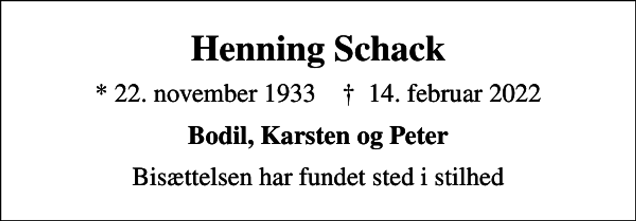 <p>Henning Schack<br />* 22. november 1933 ✝ 14. februar 2022<br />Bodil, Karsten og Peter<br />Bisættelsen har fundet sted i stilhed</p>