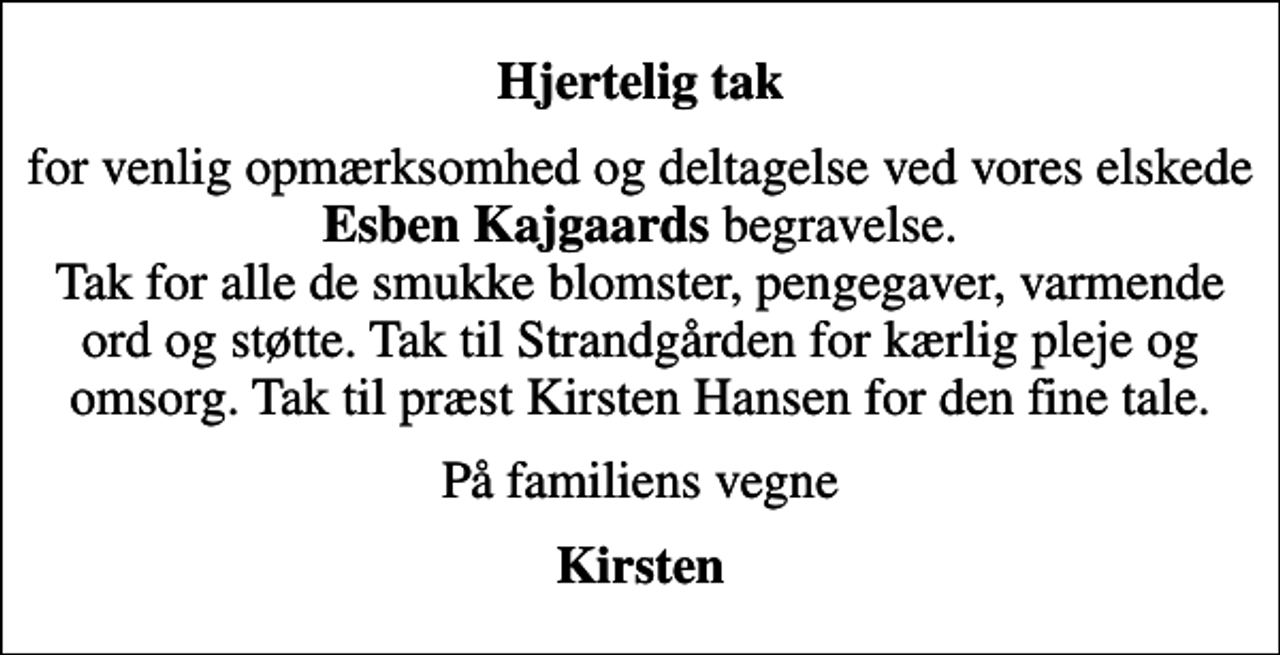 <p>Hjertelig tak<br />for venlig opmærksomhed og deltagelse ved vores elskede <em>Esben Kajgaards</em> begravelse. Tak for alle de smukke blomster, pengegaver, varmende ord og støtte. Tak til Strandgården for kærlig pleje og omsorg. Tak til præst Kirsten Hansen for den fine tale.<br />På familiens vegne<br />Kirsten</p>