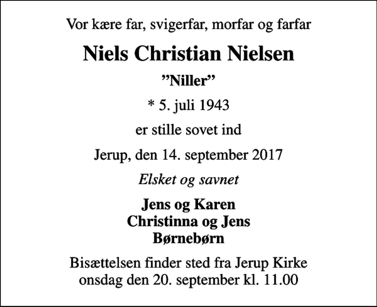 <p>Vor kære far, svigerfar, morfar og farfar<br />Niels Christian Nielsen<br />Niller<br />* 5. juli 1943<br />er stille sovet ind<br />Jerup, den 14. september 2017<br />Elsket og savnet<br />Jens og Karen Christinna og Jens Børnebørn<br />Bisættelsen finder sted fra Jerup Kirke onsdag den 20. september kl. 11.00</p>