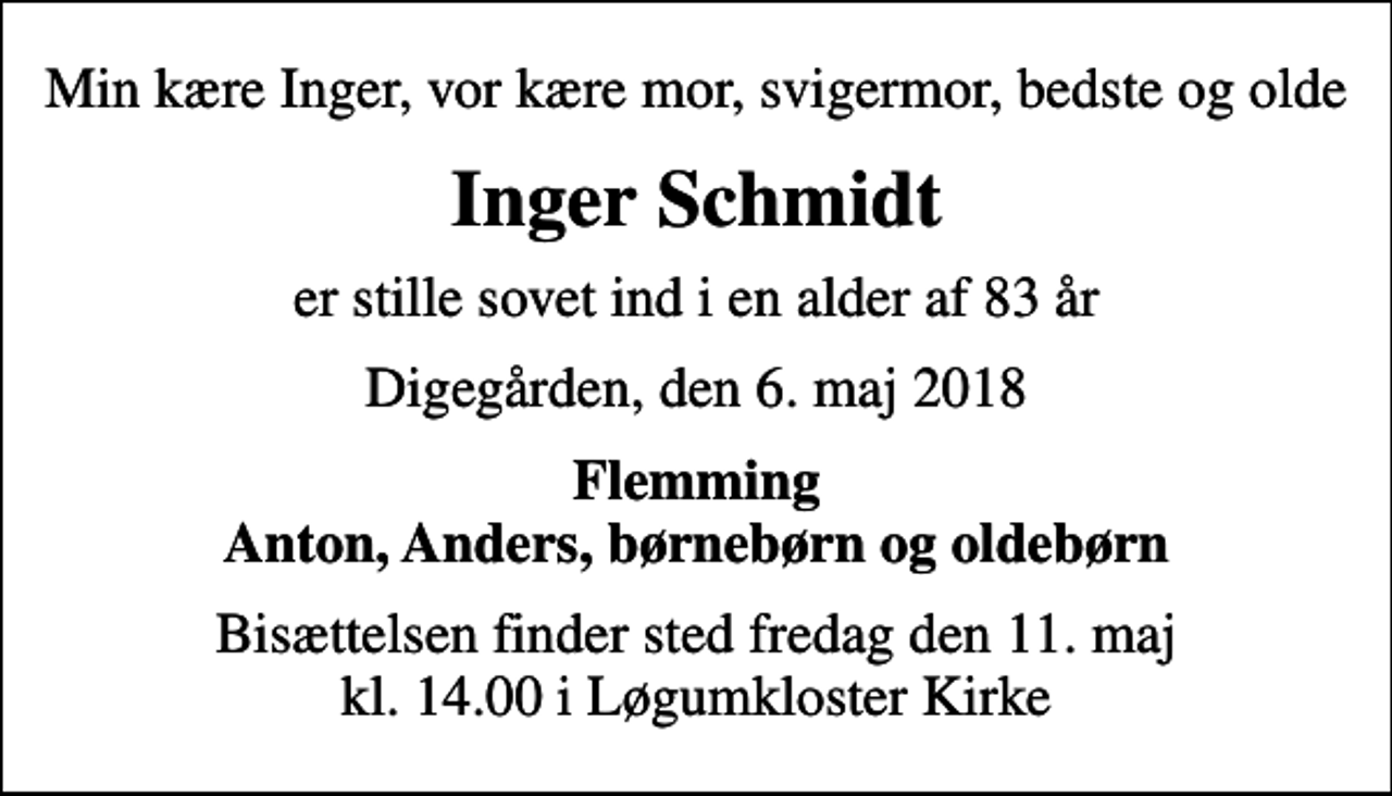 <p>Min kære Inger, vor kære mor, svigermor, bedste og olde<br />Inger Schmidt<br />er stille sovet ind i en alder af 83 år<br />Digegården, den 6. maj 2018<br />Flemming Anton, Anders, børnebørn og oldebørn<br />Bisættelsen finder sted fredag den 11. maj kl. 14.00 i Løgumkloster Kirke</p>