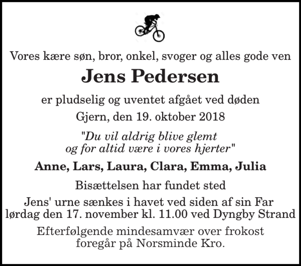 <p>Vores kære søn, bror, onkel, svoger og alles gode ven<br />Jens Pedersen<br />er pludselig og uventet afgået ved døden<br />Gjern, den 19. oktober 2018<br />"Du vil aldrig blive glemt og for altid være i vores hjerter"<br />Anne, Lars, Laura, Clara, Emma, Julia<br />Bisættelsen har fundet sted<br />Jens' urne sænkes i havet ved siden af sin Far lørdag den 17. november kl. 11.00 ved Dyngby Strand<br />Jens var glad for havet, knap så meget for plastik. I stedet for blomster kan man donere til Plastic Change reg. 0111, konto 627992615, eller MobilePay 42 66 72 46, mærket Jens Pedersen.<br />Efterfølgende mindesamvær over frokost foregår på Norsminde Kro.</p>