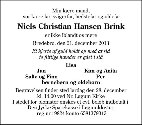 <p>Min kære mand, vor kære far, svigerfar, bedstefar og oldefar<br />Niels Christian Hansen Brink<br />er ikke iblandt os mere<br />Bredebro, den 21. december 2013<br />Et hjerte af guld holdt op med at slå to flittige hænder er gået i stå<br />Lisa<br />Jan<br />Kim og Anita<br />Sally og Finn<br />Per<br />Begravelsen finder sted lørdag den 28. december kl. 14.00 ved Nr. Løgum Kirke I stedet for blomster ønskes et evt. beløb indbetalt i Den Jyske Sparekasse i Løgumkloster, reg.nr.: 9824 konto 6581379313</p>