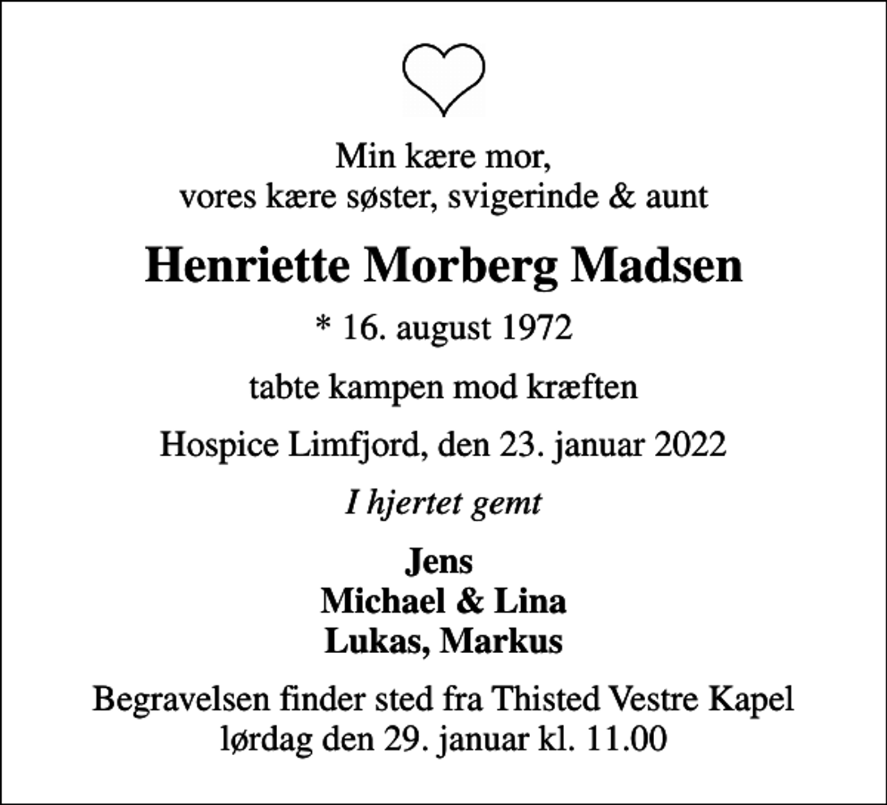 <p>Min kære mor, vores kære søster, svigerinde &amp; aunt<br />Henriette Morberg Madsen<br />* 16. august 1972<br />tabte kampen mod kræften<br />Hospice Limfjord, den 23. januar 2022<br />I hjertet gemt<br />Jens Michael &amp; Lina Lukas, Markus<br />Begravelsen finder sted fra Thisted Vestre Kapel lørdag den 29. januar kl. 11.00</p>
