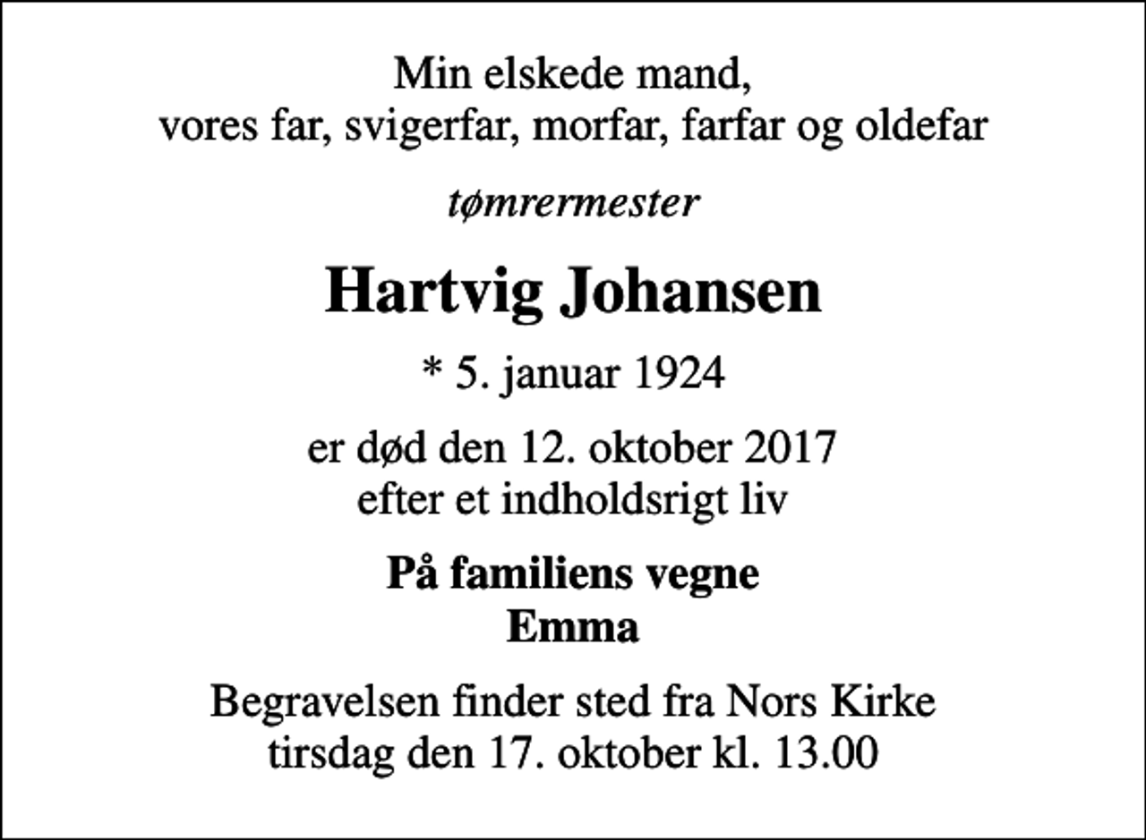 <p>Min elskede mand, vores far, svigerfar, morfar, farfar og oldefar<br />tømrermester<br />Hartvig Johansen<br />* 5. januar 1924<br />er død den 12. oktober 2017 efter et indholdsrigt liv<br />På familiens vegne Emma<br />Begravelsen finder sted fra Nors Kirke tirsdag den 17. oktober kl. 13.00</p>