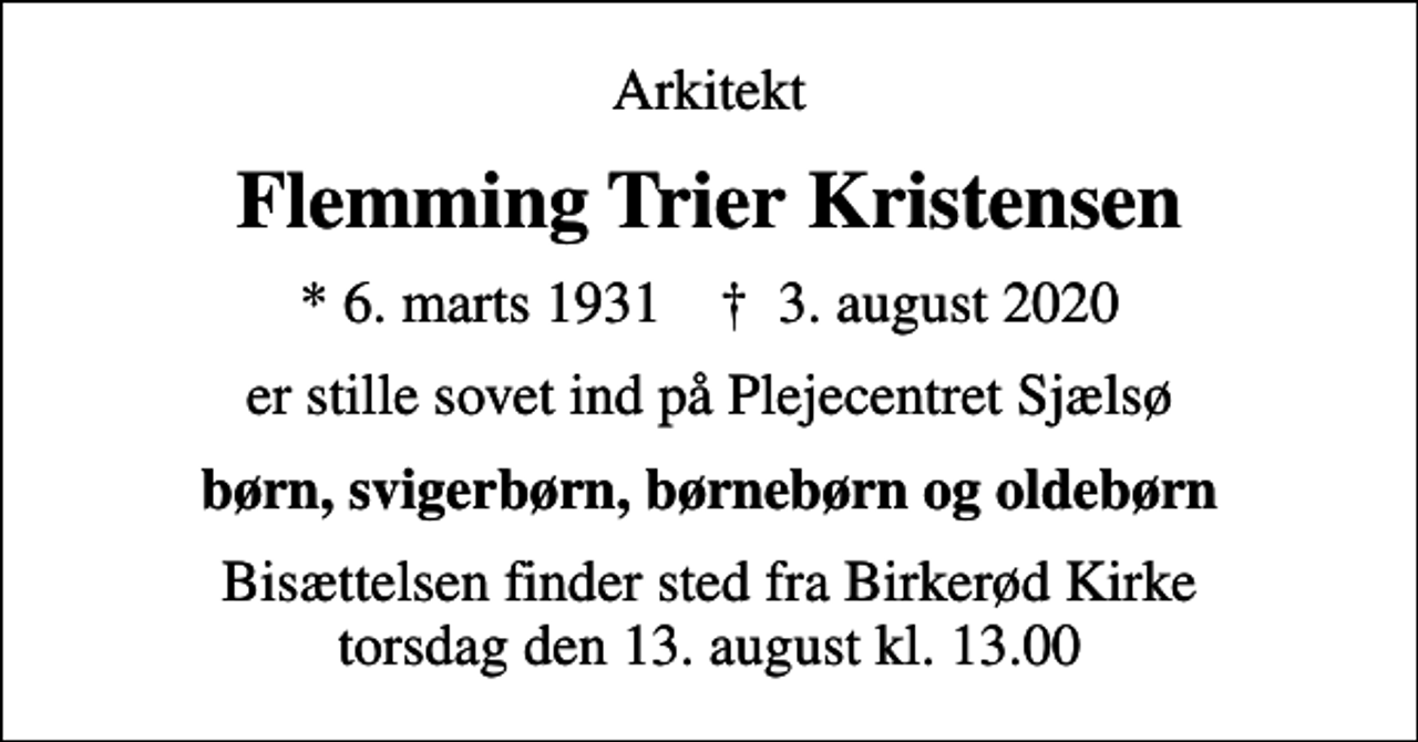 <p>Arkitekt<br />Flemming Trier Kristensen<br />* 6. marts 1931 ✝ 3. august 2020<br />er stille sovet ind på Plejecentret Sjælsø<br />børn, svigerbørn, børnebørn og oldebørn<br />Bisættelsen finder sted fra Birkerød Kirke torsdag den 13. august kl. 13.00</p>