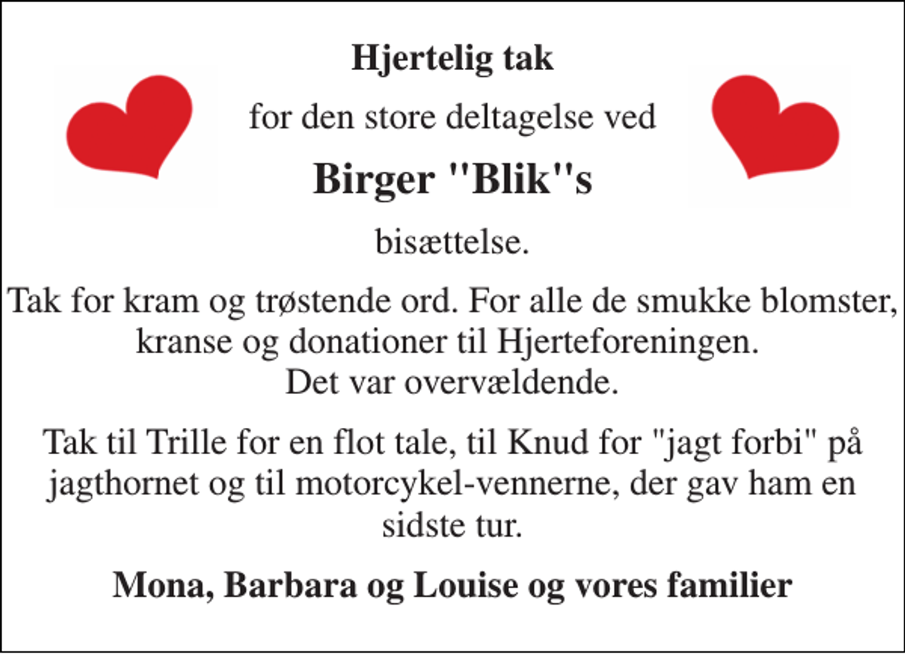 <p>Hjertelig tak<br />for den store deltagelse ved<br />Birger "Blik"s<br />bisættelse.<br />Tak for kram og trøstende ord. For alle de smukke blomster, kranse og donationer til Hjerteforeningen. Det var overvældende.<br />Tak til Trille for en flot tale, til Knud for "jagt forbi" på jagthornet og til motorcykel-vennerne, der gav ham en sidste tur.<br />Mona, Barbara og Louise og vores familier</p>