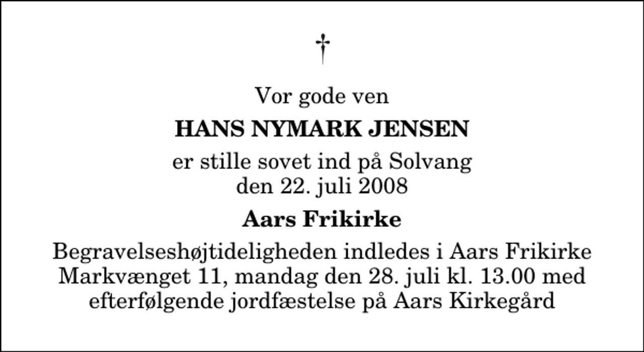 <p>Vor gode ven<br />Hans Nymark Jensen<br />er stille sovet ind på Solvang den 22. juli 2008<br />Aars Frikirke<br />Begravelseshøjtideligheden indledes i Aars Frikirke Markvænget 11, mandag den 28. juli kl. 13.00 med efterfølgende jordfæstelse på Aars Kirkegård</p>